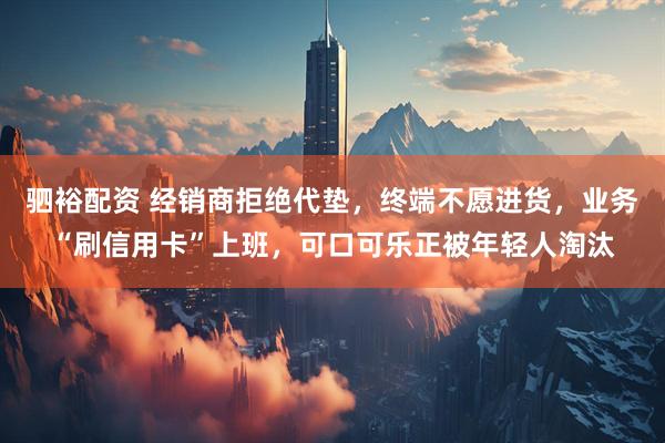 驷裕配资 经销商拒绝代垫，终端不愿进货，业务“刷信用卡”上班，可口可乐正被年轻人淘汰