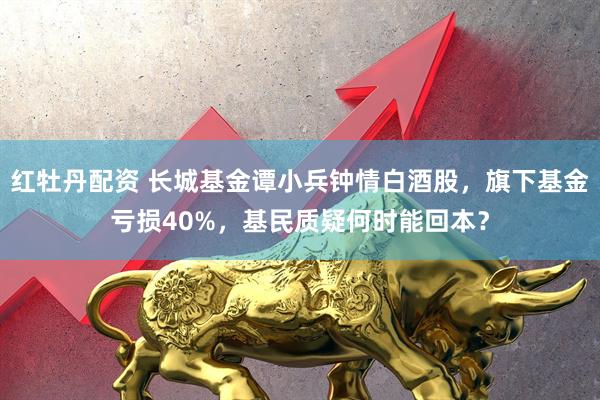 红牡丹配资 长城基金谭小兵钟情白酒股，旗下基金亏损40%，基民质疑何时能回本？