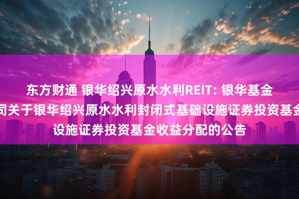东方财通 银华绍兴原水水利REIT: 银华基金管理股份有限公司关于银华绍兴原水水利封闭式基础设施证券投资基金收益分配的公告