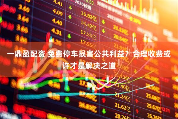 一鼎盈配资 免费停车损害公共利益？合理收费或许才是解决之道