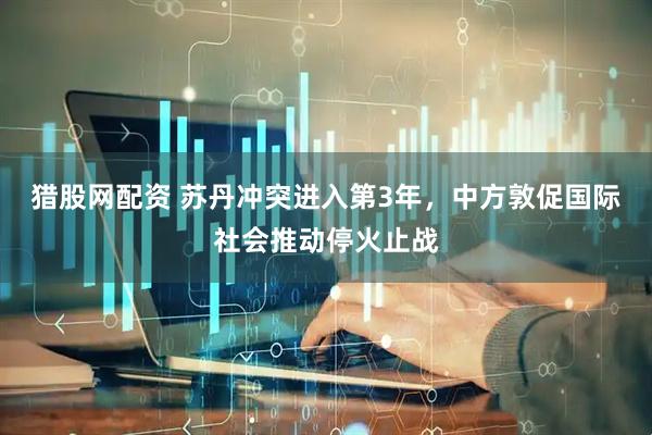 猎股网配资 苏丹冲突进入第3年，中方敦促国际社会推动停火止战