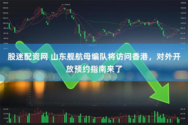股迷配资网 山东舰航母编队将访问香港，对外开放预约指南来了