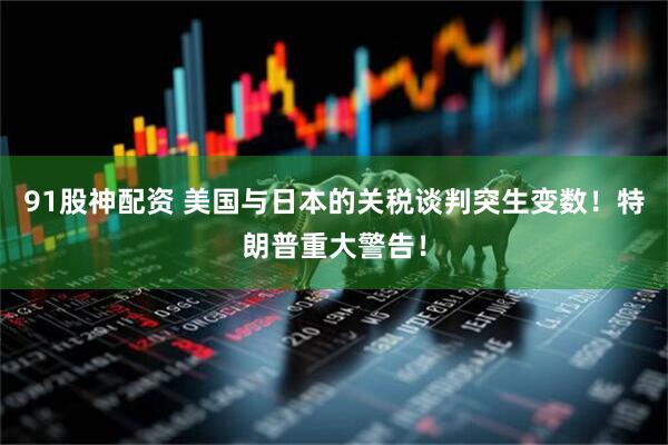 91股神配资 美国与日本的关税谈判突生变数！特朗普重大警告！