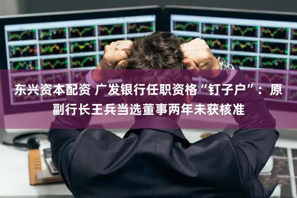东兴资本配资 广发银行任职资格“钉子户”：原副行长王兵当选董事两年未获核准