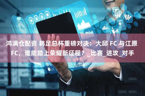 鸿满仓配资 韩足总杯重磅对决：大邱 FC 与江原 FC，谁能踏上荣耀新征程？_比赛_进攻_对手