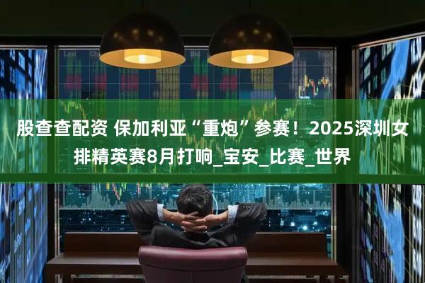 股查查配资 保加利亚“重炮”参赛！2025深圳女排精英赛8月打响_宝安_比赛_世界
