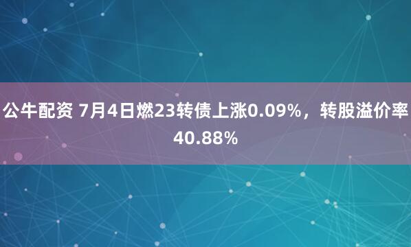 公牛配资 7月4日燃23转债上涨0.09%，转股溢价率40.88%