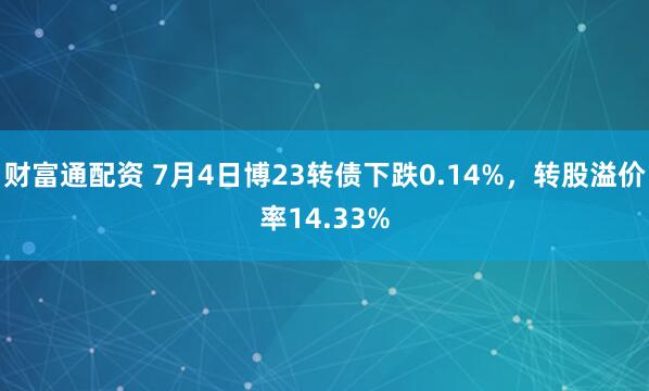 财富通配资 7月4日博23转债下跌0.14%，转股溢价率14.33%