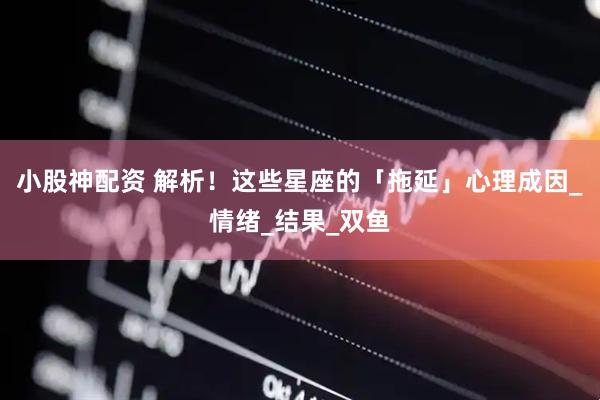 小股神配资 解析！这些星座的「拖延」心理成因_情绪_结果_双鱼
