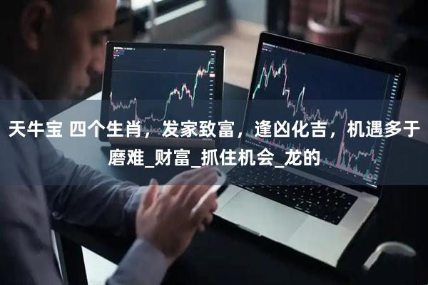 天牛宝 四个生肖，发家致富，逢凶化吉，机遇多于磨难_财富_抓住机会_龙的