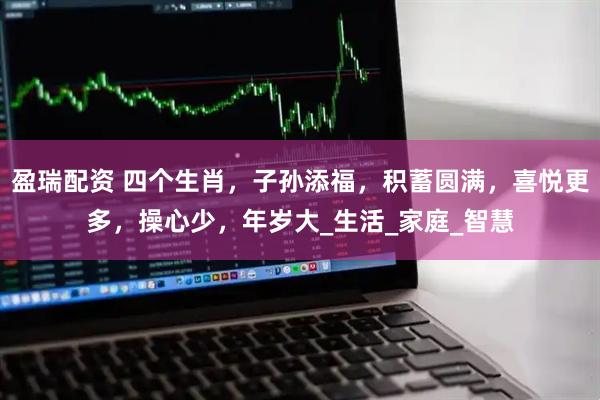 盈瑞配资 四个生肖，子孙添福，积蓄圆满，喜悦更多，操心少，年岁大_生活_家庭_智慧