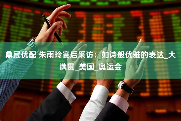 鼎冠优配 朱雨玲赛后采访：如诗般优雅的表达_大满贯_美国_奥运会