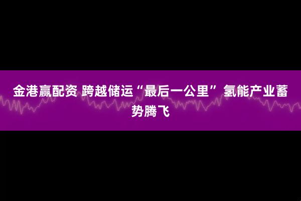金港赢配资 跨越储运“最后一公里” 氢能产业蓄势腾飞