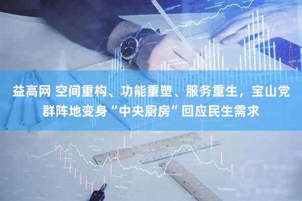 益高网 空间重构、功能重塑、服务重生，宝山党群阵地变身“中央厨房”回应民生需求