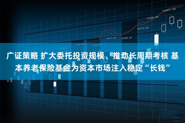 广证策略 扩大委托投资规模、推动长周期考核 基本养老保险基金为资本市场注入稳定“长钱”