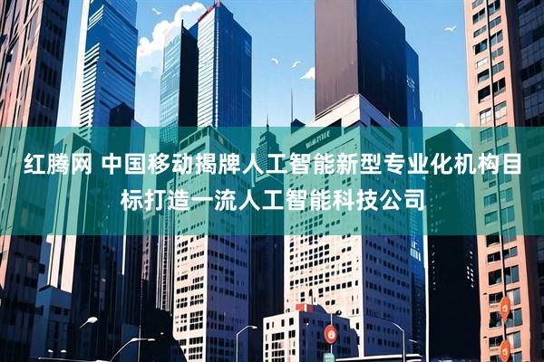 红腾网 中国移动揭牌人工智能新型专业化机构目标打造一流人工智能科技公司