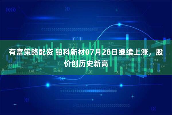 有富策略配资 铂科新材07月28日继续上涨，股价创历史新高