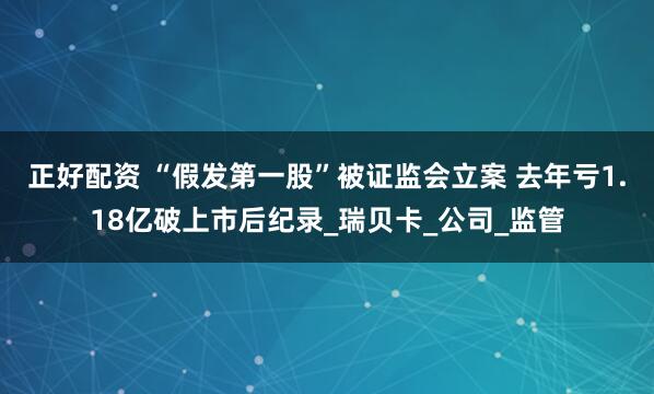 正好配资 “假发第一股”被证监会立案 去年亏1.18亿破上市后纪录_瑞贝卡_公司_监管