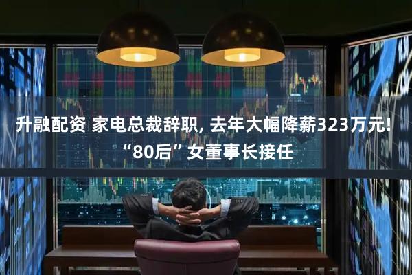 升融配资 家电总裁辞职, 去年大幅降薪323万元! “80后”女董事长接任