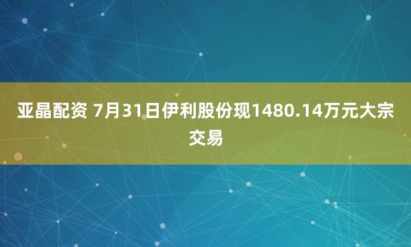 亚晶配资 7月31日伊利股份现1480.14万元大宗交易