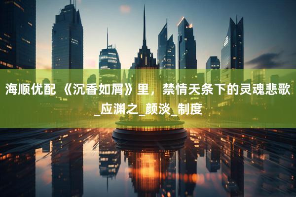 海顺优配 《沉香如屑》里，禁情天条下的灵魂悲歌_应渊之_颜淡_制度