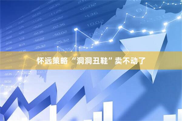 怀远策略 “洞洞丑鞋”卖不动了