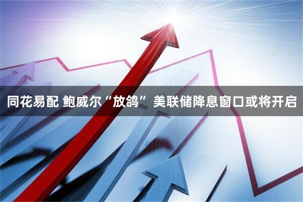 同花易配 鲍威尔“放鸽” 美联储降息窗口或将开启