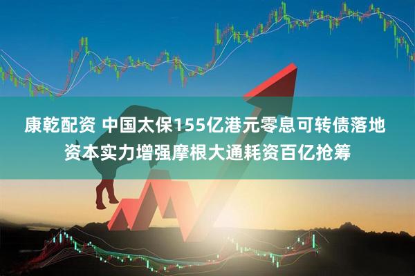 康乾配资 中国太保155亿港元零息可转债落地 资本实力增强摩根大通耗资百亿抢筹