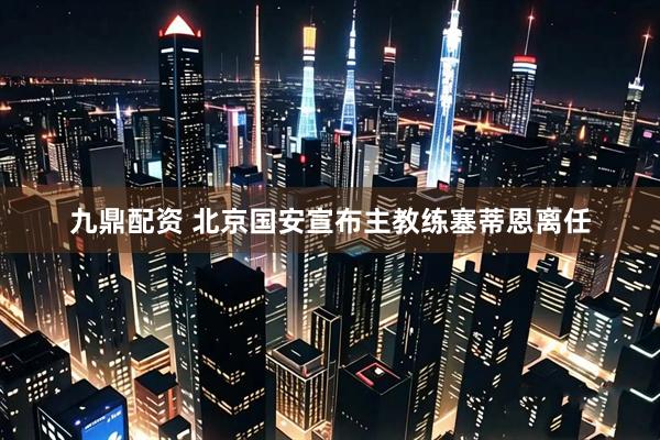 九鼎配资 北京国安宣布主教练塞蒂恩离任