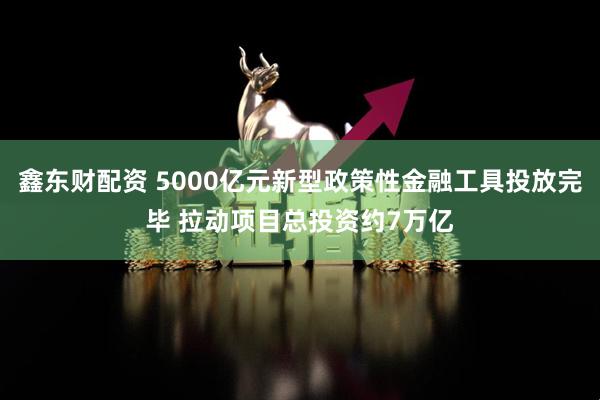 鑫东财配资 5000亿元新型政策性金融工具投放完毕 拉动项目总投资约7万亿