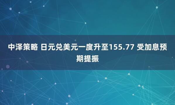 中泽策略 日元兑美元一度升至155.77 受加息预期提振