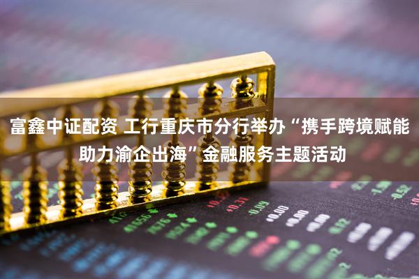 富鑫中证配资 工行重庆市分行举办“携手跨境赋能 助力渝企出海”金融服务主题活动