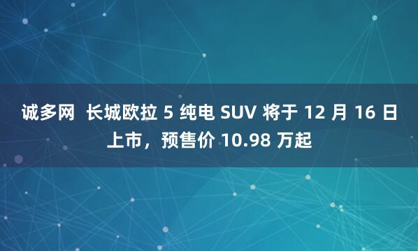 诚多网  长城欧拉 5 纯电 SUV 将于 12 月 16 日上市，预售价 10.98 万起