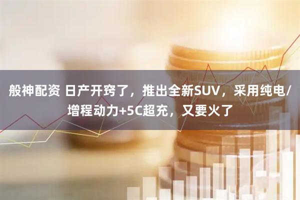 般神配资 日产开窍了，推出全新SUV，采用纯电/增程动力+5C超充，又要火了