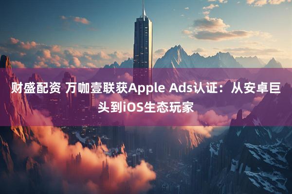 财盛配资 万咖壹联获Apple Ads认证：从安卓巨头到iOS生态玩家
