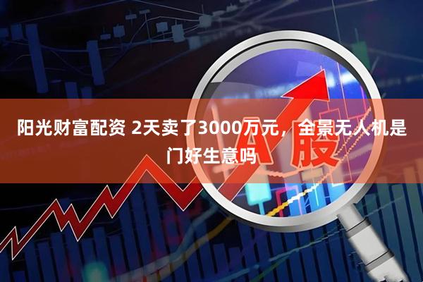 阳光财富配资 2天卖了3000万元，全景无人机是门好生意吗