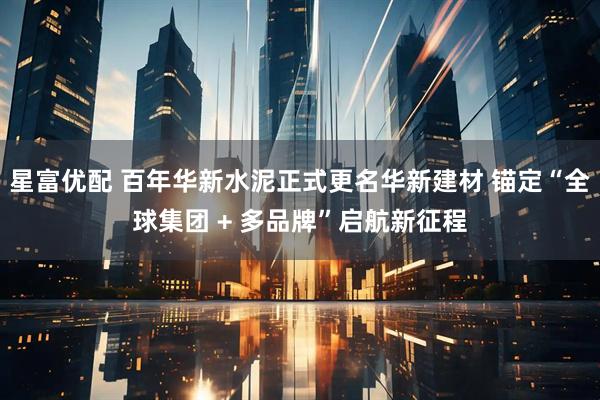 星富优配 百年华新水泥正式更名华新建材 锚定“全球集团 + 多品牌”启航新征程