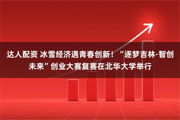 达人配资 冰雪经济遇青春创新！“逐梦吉林·智创未来”创业大赛复赛在北华大学举行