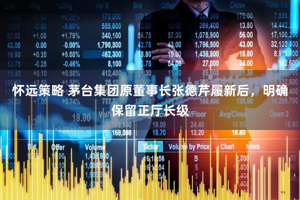 怀远策略 茅台集团原董事长张德芹履新后，明确保留正厅长级