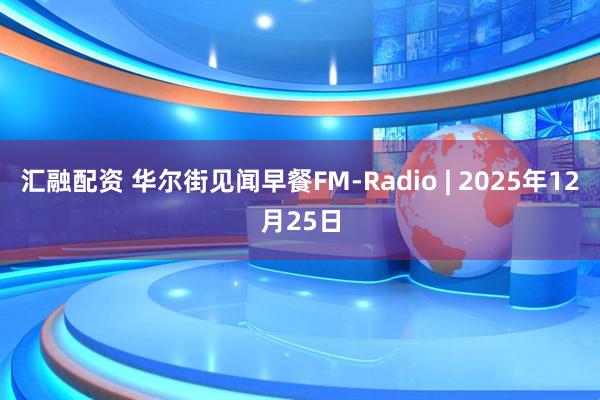 汇融配资 华尔街见闻早餐FM-Radio | 2025年12月25日