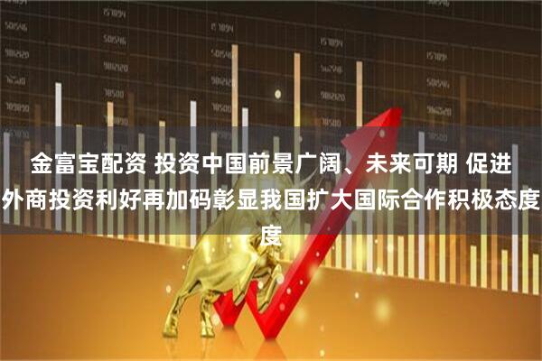 金富宝配资 投资中国前景广阔、未来可期 促进外商投资利好再加码彰显我国扩大国际合作积极态度