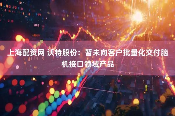 上海配资网 沃特股份：暂未向客户批量化交付脑机接口领域产品