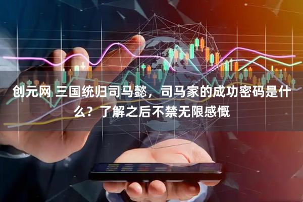 创元网 三国统归司马懿，司马家的成功密码是什么？了解之后不禁无限感慨