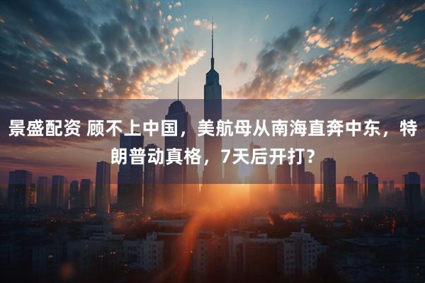 景盛配资 顾不上中国，美航母从南海直奔中东，特朗普动真格，7天后开打？