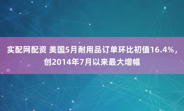 实配网配资 美国5月耐用品订单环比初值16.4%，创2014年7月以来最大增幅