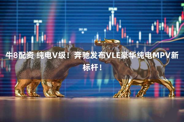 牛8配资 纯电V级！奔驰发布VLE豪华纯电MPV新标杆！