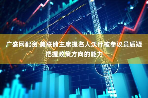 广盛网配资 美联储主席提名人沃什被参议员质疑把握政策方向的能力