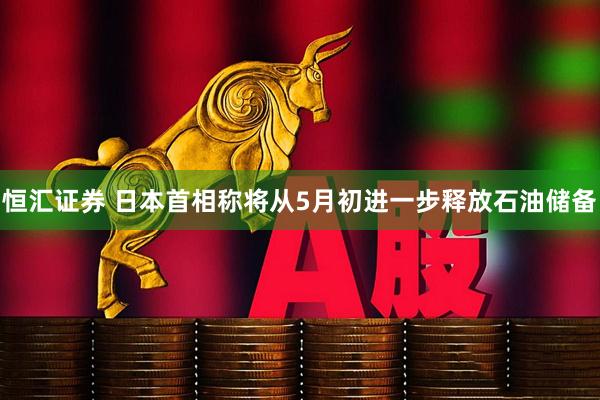 恒汇证券 日本首相称将从5月初进一步释放石油储备
