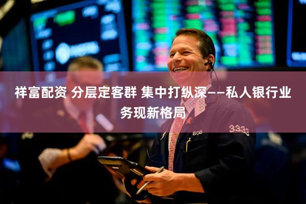 祥富配资 分层定客群 集中打纵深——私人银行业务现新格局