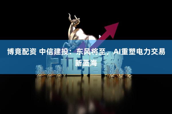博竟配资 中信建投：东风将至，AI重塑电力交易新蓝海